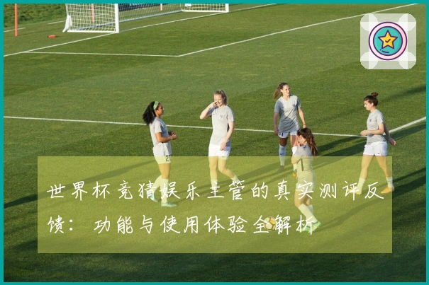 世界杯竞猜娱乐主管的真实测评反馈：功能与使用体验全解析