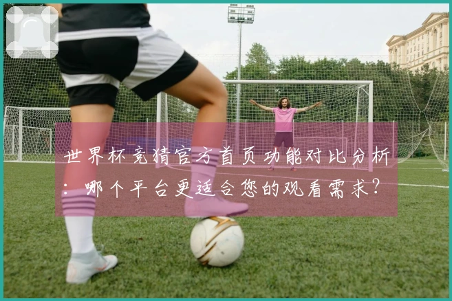 世界杯竞猜官方首页功能对比分析：哪个平台更适合您的观看需求？